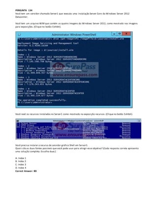 PERGUNTA 134
Você tem um servidor chamado Server1 que executa uma instalação Server Core do Windows Server 2012
Datacenter.
Você tem um arquivo WIM que contém as quatro imagens do Windows Server 2012, como mostrado nas imagens
para exposições. (Clique no botão Exhibit).
Você revê os recursos instalados no Server1 como mostrado na exposição recursos. (Clique no botão Exhibit).
Você precisa instalar o recurso de servidor gráfico Shell em Server1.
Quais são as duas fontes possíveis que você pode usar para atingir esse objetivo? (Cada resposta correta apresenta
uma solução completa. Escolha duas.)
A. Index 1
B. Index 2
C. Index 3
D. Index 4
Correct Answer: BD
 