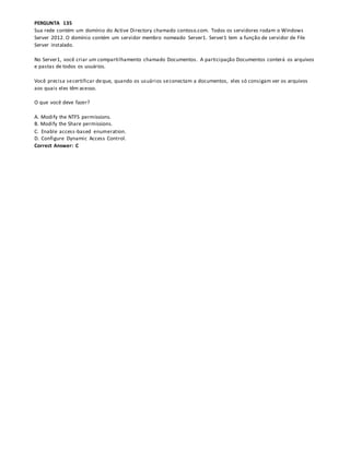 PERGUNTA 135
Sua rede contém um domínio do Active Directory chamado contoso.com. Todos os servidores rodam o Windows
Server 2012. O domínio contém um servidor membro nomeado Server1. Server1 tem a função de servidor de File
Server instalado.
No Server1, você criar um compartilhamento chamado Documentos. A participação Documentos conterá os arquivos
e pastas de todos os usuários.
Você precisa secertificar deque, quando os usuários seconectam a documentos, eles só consigam ver os arquivos
aos quais eles têm acesso.
O que você deve fazer?
A. Modify the NTFS permissions.
B. Modify the Share permissions.
C. Enable access-based enumeration.
D. Configure Dynamic Access Control.
Correct Answer: C
 