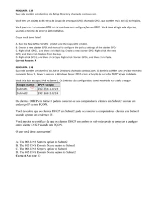 PERGUNTA 137
Sua rede contém um domínio do Active Directory chamado contoso.com.
Você tem um objeto de Diretiva de Grupo de arranque (GPO) chamado GPO1 que contém mais de 100 definições.
Você precisa criar um novo GPO inicial com base nas configurações em GPO1. Você deve atingir este objetivo,
usando o mínimo de esforço administrativo.
O que você deve fazer?
A. Run the New-GPStarterGPO cmdlet and the Copy-GPO cmdlet.
B. Create a new starter GPO and manually configure the policy settings of the starter GPO.
C. Right-click GPO1, and then click Back Up. Create a new starter GPO. Right-click the new
GPO, and then click Restore from Backup.
D. Right-click GPO1, and then click Copy. Right-click Starter GPOs, and then click Paste.
Correct Answer: A
PERGUNTA 138
Sua rede contém um domínio do Active Directory chamado contoso.com. O domínio contém um servidor membro
nomeado Server1. Server1 executa o Windows Server 2012 e tem a função de servidor DHCP Server instalado.
Você cria dois escopos IPv4 no Server1. Os âmbitos são configurados como mostrado na tabela a seguir.
Os clientes DHCP em Subnet1 podem conectar-se aos computadores clientes em Subnet2 usando um
endereço IP ou um FQDN.
Você descobre que os clientes DHCP em Subnet2 pode se conectar a computadores clientes em Subnet1
usando apenas um endereço IP.
Você precisa se certificar de que os clientes DHCP em ambos os sub-redes pode se conectar a qualquer
outro cliente DHCP usando um FQDN.
O que você deve acrescentar?
A. The 006 DNS Servers option to Subnet2
B. The 015 DNS Domain Name option to Subnet1
C. The 006 DNS Servers option to Subnet1
D. The 015 DNS Domain Name option to Subnet2
Correct Answer: D
 
