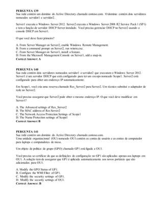 PERGUNTA 139
Sua rede contém um domínio do Active Directory chamado contoso.com. O domínio contém dois servidores
nomeados servidor1 e servidor2.
Server1 executa o Windows Server 2012. Server2 executa o Windows Server 2008 R2 Service Pack 1 (SP1)
e tem a função de servidor DHCP Server instalado. Você precisa gerenciar DHCP no Server2 usando o
console DHCP em Server1.
O que você deve fazer primeiro?
A. From Server Manager on Server2, enable Windows Remote Management.
B. From a command prompt on Server2, run winrm.exe.
C. From Server Manager on Server1, install a feature.
D. From the Microsoft Management Console on Server1, add a snap-in.
Correct Answer: A
PERGUNTA 140
Sua rede contém dois servidores nomeados servidor1 e servidor2 que executam o Windows Server 2012.
Server1 é um servidor DHCP que está configurado para ter um escopo nomeado Scope1. Server2 está
configurado para obter um endereço IP automaticamente.
Em Scope1, você cria uma reserva chamado Res_Server2 para Server2. Um técnico substitui o adaptador de
rede no Server2.
Você precisa assegurar que Server2 pode obter o mesmo endereço IP. O que você deve modificar em
Server1?
A. The Advanced settings of Res_Server2
B. The MAC address of Res Server2
C. The Network Access Protection Settings of Scope1
D. The Name Protection settings of Scope1
Correct Answer: B
PERGUNTA 141
Sua rede contém um domínio do Active Directory chamado contoso.com.
Uma unidade organizacional (OU) nomeado OU1 contém as contas de usuário e as contas de computador
para laptops e computadores de mesa.
Um objeto de política de grupo (GPO) chamado GP1 está ligada a OU1.
Você precisa se certificar de que as definições de configuração no GP1 são aplicadas apenas aos laptops em
OU1. A solução tem de assegurar que GP1 é aplicada automaticamente aos novos portáteis que são
adicionados para OU1.
A. Modify the GPO Status of GP1.
B. Configure the WMI Filter of GP1.
C. Modify the security settings of GP1.
D. Modify the security settings of OU1.
Correct Answer: B
 