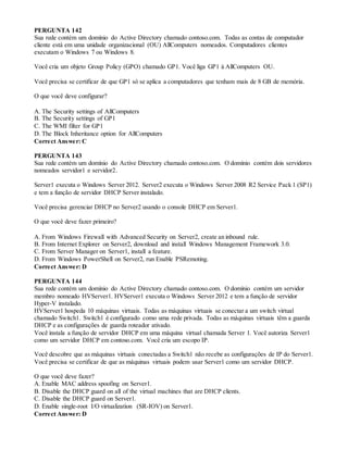 PERGUNTA 142
Sua rede contém um domínio do Active Directory chamado contoso.com. Todas as contas de computador
cliente está em uma unidade organizacional (OU) AllComputers nomeados. Computadores clientes
executam o Windows 7 ou Windows 8.
Você cria um objeto Group Policy (GPO) chamado GP1. Você liga GP1 à AllComputers OU.
Você precisa se certificar de que GP1 só se aplica a computadores que tenham mais de 8 GB de memória.
O que você deve configurar?
A. The Security settings of AllComputers
B. The Security settings of GP1
C. The WMI filter for GP1
D. The Block Inheritance option for AllComputers
Correct Answer: C
PERGUNTA 143
Sua rede contém um domínio do Active Directory chamado contoso.com. O domínio contém dois servidores
nomeados servidor1 e servidor2.
Server1 executa o Windows Server 2012. Server2 executa o Windows Server 2008 R2 Service Pack 1 (SP1)
e tem a função de servidor DHCP Server instalado.
Você precisa gerenciar DHCP no Server2 usando o console DHCP em Server1.
O que você deve fazer primeiro?
A. From Windows Firewall with Advanced Security on Server2, create an inbound rule.
B. From Internet Explorer on Server2, download and install Windows Management Framework 3.0.
C. From Server Manager on Server1, install a feature.
D. From Windows PowerShell on Server2, run Enable PSRemoting.
Correct Answer: D
PERGUNTA 144
Sua rede contém um domínio do Active Directory chamado contoso.com. O domínio contém um servidor
membro nomeado HVServer1. HVServer1 executa o Windows Server 2012 e tem a função de servidor
Hyper-V instalado.
HVServer1 hospeda 10 máquinas virtuais. Todas as máquinas virtuais se conectar a um switch virtual
chamado Switch1. Switch1 é configurado como uma rede privada. Todas as máquinas virtuais têm a guarda
DHCP e as configurações de guarda roteador ativado.
Você instala a função de servidor DHCP em uma máquina virtual chamada Server 1. Você autoriza Server1
como um servidor DHCP em contoso.com. Você cria um escopo IP.
Você descobre que as máquinas virtuais conectadas a Switch1 não recebe as configurações de IP do Server1.
Você precisa se certificar de que as máquinas virtuais podem usar Server1 como um servidor DHCP.
O que você deve fazer?
A. Enable MAC address spoofing on Server1.
B. Disable the DHCP guard on all of the virtual machines that are DHCP clients.
C. Disable the DHCP guard on Server1.
D. Enable single-root I/O virtualization (SR-IOV) on Server1.
Correct Answer: D
 