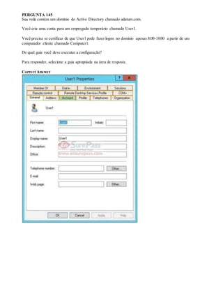 PERGUNTA 145
Sua rede contém um domínio do Active Directory chamado adatum.com.
Você cria uma conta para um empregado temporário chamado User1.
Você precisa se certificar de que User1 pode fazer logon no domínio apenas 8:00-18:00 a partir de um
computador cliente chamado Computer1.
De qual guia você deve executar a configuração?
Para responder, selecione a guia apropriada na área de resposta.
Correct Answer
 