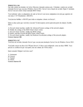 PERGUNTA 146
Sua rede contém um domínio do Active Directory chamado contoso.com. O domínio contém um servidor
chamado Server1 que executa o Windows Server 2012. Server1 tem a função de servidor Hyper-V instalado.
Server1 tem um switch virtual chamado RDS Virtual.
Você substituir todos os adaptadores de rede no Server1 com novos adaptadores de rede que suportem de
raiz única I / O Virtualization (SR-IOV).
Você precisa habilitar o SR-IOV para todas as máquinas virtuais em Server1.
Quais as duas ações que você deve executar? (Cada resposta correta apresenta parte da solução. Escolha
duas.)
A. On each virtual machine, modify the Advanced Features settings of the network adapter.
B. Modify the settings of the RDS Virtual virtual switch.
C. On each virtual machine, modify the BIOS settings.
D. Delete, and then recreate the RDS Virtual virtual switch.
E. On each virtual machine, modify the Hardware Acceleration settings of the network adapter.
Correct Answer: DE
PERGUNTA 147
Você tem um servidor chamado Server1 que executa uma instalação Server Core do Windows Server 2012.
Você pode anexar um disco de 4 TB para Server1. O disco está configurado como um disco MBR. Você
precisa se certificar de que você pode criar um volume de 4 TB no disco.
Qual comando Diskpart você deve usar?
A. Automount
B. Convert
C. Expand
D. Attach
Correct Answer: B
 