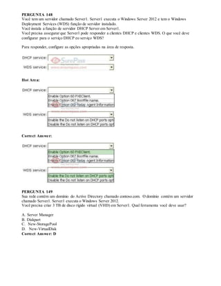 PERGUNTA 148
Você tem um servidor chamado Server1. Server1 executa o Windows Server 2012 e tem o Windows
Deployment Services (WDS) função de servidor instalado.
Você instala a função de servidor DHCP Server em Server1.
Você precisa assegurar que Server1 pode responder a clientes DHCP e clientes WDS. O que você deve
configurar para o serviço DHCP eo serviço WDS?
Para responder, configure as opções apropriadas na área de resposta.
Hot Area:
Correct Answer:
PERGUNTA 149
Sua rede contém um domínio do Active Directory chamado contoso.com. O domínio contém um servidor
chamado Server1. Server1 executa o Windows Server 2012.
Você precisa criar 3 TB de disco rígido virtual (VHD) em Server1. Qual ferramenta você deve usar?
A. Server Manager
B. Diskpart
C. New-StoragePool
D. New-VirtualDisk
Correct Answer: D
 