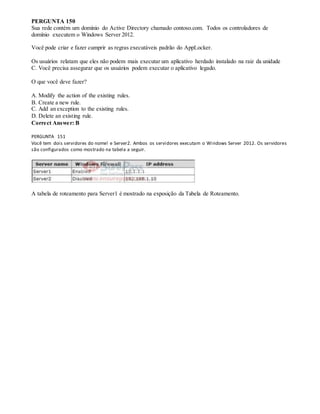 PERGUNTA 150
Sua rede contém um domínio do Active Directory chamado contoso.com. Todos os controladores de
domínio executem o Windows Server 2012.
Você pode criar e fazer cumprir as regras executáveis padrão do AppLocker.
Os usuários relatam que eles não podem mais executar um aplicativo herdado instalado na raiz da unidade
C. Você precisa assegurar que os usuários podem executar o aplicativo legado.
O que você deve fazer?
A. Modify the action of the existing rules.
B. Create a new rule.
C. Add an exception to the existing rules.
D. Delete an existing rule.
Correct Answer: B
PERGUNTA 151
Você tem dois servidores do nome! e Server2. Ambos os servidores executam o Windows Server 2012. Os servidores
são configurados como mostrado na tabela a seguir.
A tabela de roteamento para Server1 é mostrado na exposição da Tabela de Roteamento.
 