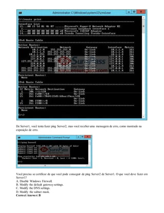 De Server1, você tenta fazer ping Server2, mas você receber uma mensagem de erro, como mostrado na
exposição de erro.
Você precisa se certificar de que você pode conseguir de ping Server2 de Server1. O que você deve fazer em
Server1?
A. Disable Windows Firewall.
B. Modify the default gateway settings.
C. Modify the DNS settings.
D. Modify the subnet mask.
Correct Answer: B
 