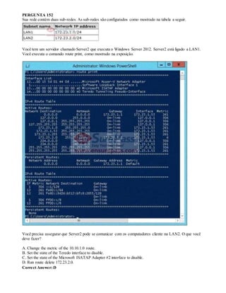 PERGUNTA 152
Sua rede contém duas sub-redes. As sub-redes são configurados como mostrado na tabela a seguir.
Você tem um servidor chamado Server2 que executa o Windows Server 2012. Server2 está ligado a LAN1.
Você executa o comando route print, como mostrado na exposição.
Você precisa assegurar que Server2 pode se comunicar com os computadores cliente na LAN2. O que você
deve fazer?
A. Change the metric of the 10.10.1.0 route.
B. Set the state of the Teredo interface to disable.
C. Set the state of the Microsoft ISATAP Adapter #2 interface to disable.
D. Run route delete 172.23.2.0.
Correct Answer: D
 