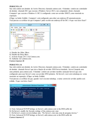 PERGUNTA 15
Sua rede contém um domínio do Active Directory chamado contoso.com. O domínio contém um controlador
de domínio chamado DC1 que executa o Windows Server 2012 e um computador cliente chamado
Computer1 que executa o Windows 8. DC1 é configurado como um servidor DHCP, como mostrado na
exposição.
(Clique no botão Exhibit). Computer1 está configurado para obter um endereço IP automaticamente.
Você precisa se certificar de que Computer1 pode receber um endereço IP do DC1. O que você deve fazer?
A. Disable the Allow filters.
B. Disable the Deny filters
C. Activate Scope [10.1.1.0] Contoso.com.
D. Authorize dc1.contoso.com.
Correct Answer: D
PERGUNTA 16
Sua rede contém um domínio do Active Directory chamado contoso.com. O domínio contém um controlador
de domínio chamado Server1 que tem a função de servidor DNS Server instalado. Server1 hospeda uma
zona primária para contoso.com. O domínio contém um servidor membro nomeado Server2 que está
configurado para usar Server1 como seu servidor DNS primário. De Server2, você corre nslookup.exe como
mostrado na exposição. (Clique no botão Exhibit).
Você precisa se certificar de que, quando você executar nslookup, o nome correto do servidor padrão será
exibida. O que você deve fazer?
A. From Advanced TCP/IP Settings on Server1, add contoso.com to the DNS suffix list
B. On Server1, modify the Security settings of the contoso.com zone
C. On Server1, create a reverse lookup zone. “No Server1, criar uma zona de pesquisa inversa.”
D. From Advanced TCP/IP Settings on Server2, add contoso.com to the DNS suffix list
Correct Answer: C
 
