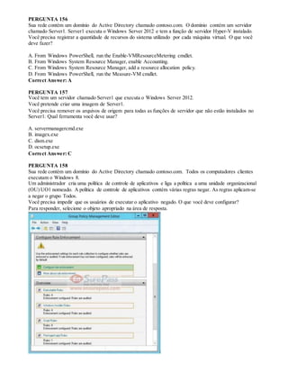 PERGUNTA 156
Sua rede contém um domínio do Active Directory chamado contoso.com. O domínio contém um servidor
chamado Server1. Server1 executa o Windows Server 2012 e tem a função de servidor Hyper-V instalado.
Você precisa registrar a quantidade de recursos do sistema utilizado por cada máquina virtual. O que você
deve fazer?
A. From Windows PowerShell, run the Enable-VMResourceMetering cmdlet.
B. From Windows System Resource Manager, enable Accounting.
C. From Windows System Resource Manager, add a resource allocation policy.
D. From Windows PowerShell, run the Measure-VM cmdlet.
Correct Answer: A
PERGUNTA 157
Você tem um servidor chamado Server1 que executa o Windows Server 2012.
Você pretende criar uma imagem de Server1.
Você precisa remover os arquivos de origem para todas as funções de servidor que não estão instalados no
Server1. Qual ferramenta você deve usar?
A. servermanagercmd.exe
B. imagex.exe
C. dism.exe
D. ocsetup.exe
Correct Answer: C
PERGUNTA 158
Sua rede contém um domínio do Active Directory chamado contoso.com. Todos os computadores clientes
executam o Windows 8.
Um administrador cria uma política de controle de aplicativos e liga a política a uma unidade organizacional
(OU) UO1 nomeado. A política de controle de aplicativos contém várias regras negar. As regras aplicam-se
a negar o grupo Todos.
Você precisa impedir que os usuários de executar o aplicativo negado. O que você deve configurar?
Para responder, selecione o objeto apropriado na área de resposta.
 