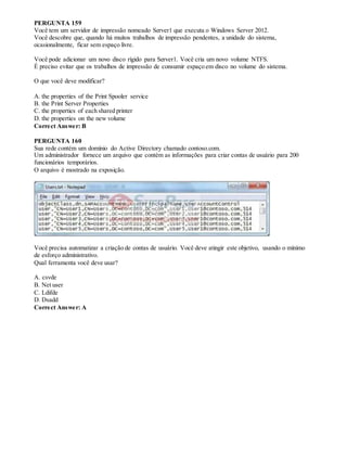 PERGUNTA 159
Você tem um servidor de impressão nomeado Server1 que executa o Windows Server 2012.
Você descobre que, quando há muitos trabalhos de impressão pendentes, a unidade do sistema,
ocasionalmente, ficar sem espaço livre.
Você pode adicionar um novo disco rígido para Server1. Você cria um novo volume NTFS.
É preciso evitar que os trabalhos de impressão de consumir espaço em disco no volume do sistema.
O que você deve modificar?
A. the properties of the Print Spooler service
B. the Print Server Properties
C. the properties of each shared printer
D. the properties on the new volume
Correct Answer: B
PERGUNTA 160
Sua rede contém um domínio do Active Directory chamado contoso.com.
Um administrador fornece um arquivo que contém as informações para criar contas de usuário para 200
funcionários temporários.
O arquivo é mostrado na exposição.
Você precisa automatizar a criação de contas de usuário. Você deve atingir este objetivo, usando o mínimo
de esforço administrativo.
Qual ferramenta você deve usar?
A. csvde
B. Net user
C. Ldifde
D. Dsadd
Correct Answer: A
 