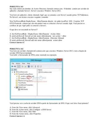 PERGUNTA 161
Sua rede contém um domínio do Active Directory chamado contoso.com. O domínio contém um servidor de
aplicativo chamado Server1. Server1 executa o Windows Server 2012.
Você tem um aplicativo cliente chamado App1 que se comunica com Server1 usando portas TCP dinâmicas.
No Server1, um técnico executa o seguinte comando:
New NetFirewallRule-DisplayName AllowDynamic-direção de saída-LocalPort 1024 - Usuários TCP
65535-Protocolo relatam que eles não podem mais se conectar a Server1 usando Appl. Você precisa se
certificar de que App1 pode se conectar a Server1.
O que deve ser executado no Server1?
A. Set-NetFirewallRule -DisplayName AllowDynamic -Action Allow
B. netsh advfirewall firewall set rule name=allowdynamic new action = allow
C. Set-NetFirewallRule -DisplayName AllowDynamic -Direction Inbound
D. netsh advfirewall firewall add rule name=allowdynamic action=allow
Correct Answer: C
PERGUNTA 162
Você tem um servidor chamado dc2.contoso.com que executa o Windows Server 2012 e tem a função de
servidor DNS Server instalado.
Você abrir o Gerenciador de DNS, como mostrado na exposição.
Você precisa ver o cache do servidor DNS a partir do Gerenciador de DNS. O que você deve fazer primeiro?
A. From the View menu, click Advanced.
B. From the Action menu, click Configure a DNS Server
C. From the View menu, click Filter
D. From the Action menu, click Properties.
Correct Answer: A
 