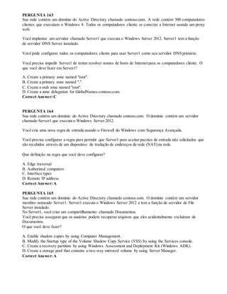 PERGUNTA 163
Sua rede contém um domínio do Active Directory chamado contoso.com. A rede contém 500 computadores
clientes que executam o Windows 8. Todos os computadores cliente se conectar a Internet usando um proxy
web.
Você implantar um servidor chamado Server1 que executa o Windows Server 2012. Server1 tem a função
de servidor DNS Server instalado.
Você pode configurar todos os computadores cliente para usar Server1 como seu servidor DNS primário.
Você precisa impedir Server1 de tentar resolver nomes de hosts de Internet para os computadores cliente. O
que você deve fazer em Server1?
A. Create a primary zone named "root".
B. Create a primary zone named ".".
C. Create a stub zone named "root".
D. Create a zone delegation for GlobalNames.contoso.com.
Correct Answer: C
PERGUNTA 164
Sua rede contém um domínio do Active Directory chamado contoso.com. O domínio contém um servidor
chamado Server1 que executa o Windows Server 2012.
Você cria uma nova regra de entrada usando o Firewall do Windows com Segurança Avançada.
Você precisa configurar a regra para permitir que Server1 para aceitar pacotes de entrada não solicitados que
são recebidos através de um dispositivo de tradução de endereços de rede (NAT) na rede.
Que definição na regra que você deve configurar?
A. Edge traversal
B. Authorized computers
C. Interface types
D. Remote IP address
Correct Answer: A
PERGUNTA 165
Sua rede contém um domínio do Active Directory chamado contoso.com. O domínio contém um servidor
membro nomeado Server1. Server1 executa o Windows Server 2012 e tem a função de servidor de File
Server instalado.
No Server1, você criar um compartilhamento chamado Documentos.
Você precisa assegurar que os usuários podem recuperar arquivos que eles acidentalmente excluiram de
Documentos.
O que você deve fazer?
A. Enable shadow copies by using Computer Management.
B. Modify the Startup type of the Volume Shadow Copy Service (VSS) by using the Services console.
C. Create a recovery partition by using Windows Assessment and Deployment Kit (Windows ADK).
D. Create a storage pool that contains a two-way mirrored volume by using Server Manager.
Correct Answer: A
 