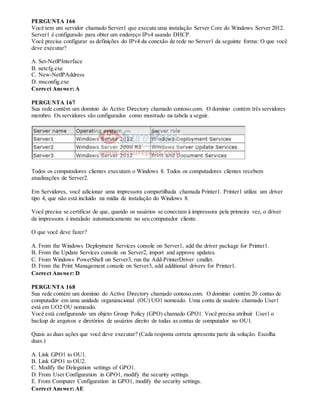 PERGUNTA 166
Você tem um servidor chamado Server1 que executa uma instalação Server Core do Windows Server 2012.
Server1 é configurado para obter um endereço IPv4 usando DHCP.
Você precisa configurar as definições do IPv4 da conexão de rede no Server1 da seguinte forma: O que você
deve executar?
A. Set-NetlPInterface
B. netcfg.exe
C. New-NetlPAddress
D. msconfig.exe
Correct Answer: A
PERGUNTA 167
Sua rede contém um domínio do Active Directory chamado contoso.com. O domínio contém três servidores
membro. Os servidores são configurados como mostrado na tabela a seguir.
Todos os computadores clientes executam o Windows 8. Todos os computadores clientes recebem
atualizações de Server2.
Em Servidores, você adicionar uma impressora compartilhada chamada Printer1. Printer1 utiliza um driver
tipo 4, que não está incluído na mídia de instalação do Windows 8.
Você precisa se certificar de que, quando os usuários se conectam à impressora pela primeira vez, o driver
da impressora é instalado automaticamente no seu computador cliente.
O que você deve fazer?
A. From the Windows Deployment Services console on Server1, add the driver package for Printer1.
B. From the Update Services console on Server2, import and approve updates.
C. From Windows PowerShell on Server3, run the Add-PrinterDriver cmdlet.
D. From the Print Management console on Server3, add additional drivers for Printer1.
Correct Answer: D
PERGUNTA 168
Sua rede contém um domínio do Active Directory chamado contoso.com. O domínio contém 20 contas de
computador em uma unidade organizacional (OU) UO1 nomeado. Uma conta de usuário chamado User1
está em UO2 OU nomeado.
Você está configurando um objeto Group Policy (GPO) chamado GPO1. Você precisa atribuir User1 o
backup de arquivos e diretórios de usuários direito de todas as contas de computador no OU1.
Quais as duas ações que você deve executar? (Cada resposta correta apresenta parte da solução. Escolha
duas.)
A. Link GPO1 to OU1.
B. Link GPO1 to OU2.
C. Modify the Delegation settings of GPO1.
D. From User Configuration in GPO1, modify the security settings.
E. From Computer Configuration in GPO1, modify the security settings.
Correct Answer: AE
 