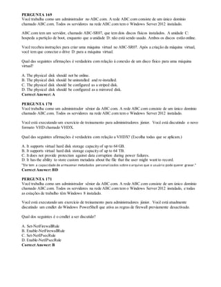 PERGUNTA 169
Você trabalha como um administrador no ABC.com. A rede ABC.com consiste de um único domínio
chamado ABC.com. Todos os servidores na rede ABC.com tem o Windows Server 2012 instalado.
ABC.com tem um servidor, chamado ABC-SR07, que tem dois discos físicos instalados. A unidade C:
hospeda a partição de boot, enquanto que a unidade D: não está sendo usado. Ambos os discos estão online.
Você recebeu instruções para criar uma máquina virtual no ABC-SR07. Após a criação da máquina virtual,
você tem que conectar o drive D: para a máquina virtual.
Qual das seguintes afirmações é verdadeira com relação à conexão de um disco físico para uma máquina
virtual?
A. The physical disk should not be online.
B. The physical disk should be uninstalled and re-installed.
C. The physical disk should be configured as a striped disk.
D. The physical disk should be configured as a mirrored disk.
Correct Answer: A
PERGUNTA 170
Você trabalha como um administrador sênior da ABC.com. A rede ABC.com consiste de um único domínio
chamado ABC.com. Todos os servidores na rede ABC.com tem o Windows Server 2012 instalado.
Você está executando um exercício de treinamento para administradores júnior. Você está discutindo o novo
formato VHD chamado VHDX.
Qual das seguintes afirmações é verdadeira com relação a VHDX? (Escolha todas que se aplicam.)
A. It supports virtual hard disk storage capacity of up to 64 GB.
B. It supports virtual hard disk storage capacity of up to 64 TB.
C. It does not provide protection against data corruption during power failures.
D. It has the ability to store custom metadata about the file that the user might want to record.
“Ele tem a capacidade de armazenar metadados personalizados sobre o arquivo que o usuário pode querer gravar.”
Correct Answer: BD
PERGUNTA 171
Você trabalha como um administrador sênior da ABC.com. A rede ABC.com consiste de um único domínio
chamado ABC.com. Todos os servidores na rede ABC.com tem o Windows Server 2012 instalado, e todas
as estações de trabalho têm Windows 8 instalado.
Você está executando um exercício de treinamento para administradores júnior. Você está atualmente
discutindo um cmdlet do Windows PowerShell que ativa as regras de firewall previamente desactivado.
Qual dos seguintes é o cmdlet a ser discutido?
A. Set-NetFirewallRule
B. Enable-NetFirewallRule
C. Set-NetIPsecRule
D. Enable-NetIPsecRule
Correct Answer: B
 