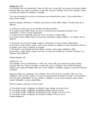 PERGUNTA 172
Você trabalha como um administrador sênior da ABC.com. A rede ABC.com consiste de um único domínio
chamado ABC.com. Todos os servidores na rede ABC.com tem o Windows Server 2012 instalado, e todas
as estações de trabalho têm Windows 8 instalado.
Você está executando um exercício de treinamento para administradores júnior. Você está discutindo o
modo off-line Sempre.
Qual das seguintes afirmações é verdadeira com relação ao modo offline Sempre? (Escolha todas que se
aplicam.)
A. It allows for swifter access to cached files and redirected folders.
B. To enable Always Offline Mode, you have to satisfy the forest and domain functional- level
requirements, as well as schema requirements.
C. It allows for lower bandwidth usage due to users are always working offline.
D. To enable Always Offline Mode, you must have workstations running Windows 7 or Windows Server
2008 R2.
A. Ele permite um acesso mais rápido a arquivos armazenados em cache e pastas redirecionadas.
B. Para ativar o modo off-line sempre, você tem que satisfazer as exigências de nível funcional da floresta e
de domínio, bem como os requisitos do esquema.
C. Ele permite o uso de banda mais baixa devido a usuários estão sempre trabalhando offline.
D. Para ativar o modo off-line sempre, você deve ter estações de trabalho que executam o Windows 7 ou
Windows Server 2008 R2.
Correct Answer: AC
PERGUNTA 173
Você trabalha como um administrador no ABC.com. A rede ABC.com consiste de um único domínio
chamado ABC.com. Todos os servidores na rede ABC.com ter o Windows Server 2008 R2 instalado.
Algumas das estações de trabalho ABC.com 's tem o Windows 7 instalado, enquanto o resto tem o Windows
8 instalado.
Depois de instalar um computador com o Windows Server 2012 de novo no domínio ABC.com, você
configurá-lo para executar o arquivo e serviços de armazenamento de função de servidor. Você é instruído a
criar uma pasta compartilhada no novo servidor, e configurar o uso de versões anteriores para restaurar
arquivos localizados na pasta compartilhada.
Qual das seguintes ações que você deve tomar?
A. You should consider configuring the Shadow Copies settings on the new server.
B. You should consider configuring the Snapshot settings on the new server.
C. You should consider configuring the Background Copy settings on the new server.
D. You should consider configuring the Permission settings on the new server.
Correct Answer: A
 