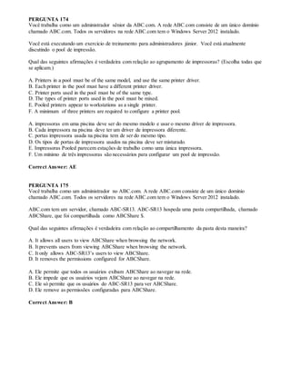 PERGUNTA 174
Você trabalha como um administrador sênior da ABC.com. A rede ABC.com consiste de um único domínio
chamado ABC.com. Todos os servidores na rede ABC.com tem o Windows Server 2012 instalado.
Você está executando um exercício de treinamento para administradores júnior. Você está atualmente
discutindo o pool de impressão.
Qual das seguintes afirmações é verdadeira com relação ao agrupamento de impressoras? (Escolha todas que
se aplicam.)
A. Printers in a pool must be of the same model, and use the same printer driver.
B. Each printer in the pool must have a different printer driver.
C. Printer ports used in the pool must be of the same type.
D. The types of printer ports used in the pool must be mixed.
E. Pooled printers appear to workstations as a single printer.
F. A minimum of three printers are required to configure a printer pool.
A. impressoras em uma piscina deve ser do mesmo modelo e usar o mesmo driver de impressora.
B. Cada impressora na piscina deve ter um driver de impressora diferente.
C. portas impressora usada na piscina tem de ser do mesmo tipo.
D. Os tipos de portas de impressora usados na piscina deve ser misturado.
E. Impressoras Pooled parecem estações de trabalho como uma única impressora.
F. Um mínimo de três impressoras são necessários para configurar um pool de impressão.
Correct Answer: AE
PERGUNTA 175
Você trabalha como um administrador no ABC.com. A rede ABC.com consiste de um único domínio
chamado ABC.com. Todos os servidores na rede ABC.com tem o Windows Server 2012 instalado.
ABC.com tem um servidor, chamado ABC-SR13. ABC-SR13 hospeda uma pasta compartilhada, chamado
ABCShare, que foi compartilhada como ABCShare $.
Qual das seguintes afirmações é verdadeira com relação ao compartilhamento da pasta desta maneira?
A. It allows all users to view ABCShare when browsing the network.
B. It prevents users from viewing ABCShare when browsing the network.
C. It only allows ABC-SR13’s users to view ABCShare.
D. It removes the permissions configured for ABCShare.
A. Ele permite que todos os usuários exibam ABCShare ao navegar na rede.
B. Ele impede que os usuários vejam ABCShare ao navegar na rede.
C. Ele só permite que os usuários do ABC-SR13 para ver ABCShare.
D. Ele remove as permissões configuradas para ABCShare.
Correct Answer: B
 