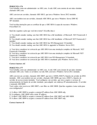 PERGUNTA 176
Você trabalha como um administrador no ABC.com. A rede ABC.com consiste de um único domínio
chamado ABC.com.
ABC.com tem um servidor, chamado ABC-SR15, que tem o Windows Server 2012 instalado.
ABC.com também tem um servidor, chamado ABC-SR16, que tem o Windows Server 2008 R2
SP1 instalado.
Você recebeu instruções para se certificar de que o ABC-SR16 é capaz de executar o Windows
PowerShell 3.0.
Qual das seguintes ações que você deve tomar? (Escolha duas.)
A. You should consider making sure that ABC-SR16 has a full installation of Microsoft .NET Framework 4
installed.
B. You should consider making sure that ABC-SR16 has a full installation of Microsoft NET Framework 2
installed.
C. You should consider making sure that ABC-SR16 has WS-Management 3.0 installed.
D. You should consider making sure that ABC-SR16 is upgraded to Windows Server 2012.
A. Você deve considerar ter certeza de que ABC-SR16 tem uma instalação completa do Microsoft. NET
Framework 4 instalado.
B. Você deve considerar ter certeza de que ABC-SR16 tem uma instalação completa do Microsoft NET
Framework 2 instalado.
C. Você deve considerar ter certeza de que ABC-SR16 tem WS-Management 3.0 instalado.
D. Você deve considerar ter certeza de que ABC-SR16 é atualizado para Windows Server 2012..
Correct Answer: AC
PERGUNTA 177
Você trabalha como um administrador no ABC.com. A rede ABC.com consiste de um único domínio
chamado ABC.com. Todos os servidores na rede ABC.com tem o Windows Server 2012 instalado.
ABC.com tem um servidor, chamado ABC-SR07, que tem o ADDS, DHCP e funções de servidor de DNS
instalado. ABC.com também tem um servidor, chamado ABC-SR08, que tem o DHCP, e funções de
servidor de acesso remoto instalado. Você configurou um servidor, que tem o arquivo e serviços de
armazenamento de função de servidor instalado, para adquirir um endereço IP automaticamente. O servidor
é nomeado ABCSR09.
Você, então, criar reserva no ABC-SR07, e um filtro no ABC-SR08. Qual das seguintes é uma razão para
essa configuração?
A. It allows ABC-SR09 to acquire a constant IP address from ABC-SR08 only.
B. It configures ABC-SR09 with a static IP address.
C. It allows ABC-SR09 to acquire a constant IP address from ABC-SR07 and ABC-SR08.
D. It allows ABC-SR09 to acquire a constant IP address from ABC-SR07 only.
Correct Answer: D
 