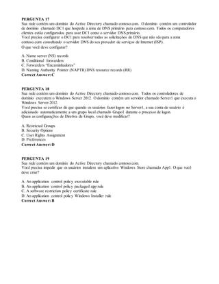 PERGUNTA 17
Sua rede contém um domínio do Active Directory chamado contoso.com. O domínio contém um controlador
de domínio chamado DC1 que hospeda a zona de DNS primário para contoso.com. Todos os computadores
clientes estão configurados para usar DC1 como o servidor DNS primário.
Você precisa configurar o DC1 para resolver todas as solicitações de DNS que não são para a zona
contoso.com consultando o servidor DNS do seu provedor de serviços de Internet (ISP).
O que você deve configurar?
A. Name server (NS) records
B. Conditional forwarders
C. Forwarders “Encaminhadores”
D. Naming Authority Pointer (NAPTR) DNS resource records (RR)
Correct Answer: C
PERGUNTA 18
Sua rede contém um domínio do Active Directory chamado contoso.com. Todos os controladores de
domínio executem o Windows Server 2012. O domínio contém um servidor chamado Server1 que executa o
Windows Server 2012.
Você precisa se certificar de que quando os usuários fazer logon no Server1, a sua conta de usuário é
adicionado automaticamente a um grupo local chamado Grupo1 durante o processo de logon.
Quais as configurações de Diretiva de Grupo, você deve modificar?
A. Restricted Groups
B. Security Options
C. User Rights Assignment
D. Preferences
Correct Answer: D
PERGUNTA 19
Sua rede contém um domínio do Active Directory chamado contoso.com.
Você precisa impedir que os usuários instalem um aplicativo Windows Store chamado App1. O que você
deve criar?
A. An application control policy executable rule
B. An application control policy packaged app rule
C. A software restriction policy certificate rule
D. An application control policy Windows Installer rule
Correct Answer: B
 