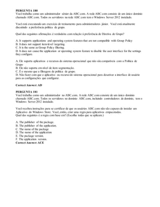 PERGUNTA 180
Você trabalha como um administrador sênior da ABC.com. A rede ABC.com consiste de um único domínio
chamado ABC.com. Todos os servidores na rede ABC.com tem o Windows Server 2012 instalado.
Você está executando um exercício de treinamento para administradores júnior. Você está atualmente
discutindo a preferência política de grupo.
Qual das seguintes afirmações é verdadeira com relação à preferência de Diretiva de Grupo?
A. It supports applications and operating system features that are not compatible with Group Policy
B. It does not support item-level targeting.
C. It is the same as Group Policy filtering.
D. It does not cause the application or operating system feature to disable the user interface for the settings
they configure.
A. Ele suporta aplicativos e recursos do sistema operacional que não são compatíveis com a Política de
Grupo
B. Ele não suporta em nível de item segmentação.
C. É o mesmo que a filtragem de política de grupo.
D. Não fazer com que o aplicativo ou recurso do sistema operacional para desativar a interface de usuário
para as configurações que configurar.
Correct Answer: AD
PERGUNTA 181
Você trabalha como um administrador no ABC.com. A rede ABC.com consiste de um único domínio
chamado ABC.com. Todos os servidores no domínio ABC.com, incluindo controladores de domínio, tem o
Windows Server 2012 instalado.
Você recebeu instruções para se certificar de que os usuários ABC.com não são capazes de instalar um
Aplicativo do Windows Store. Você,então, criar uma regra para aplicativos empacotados.
Qual das seguintes é a regra com base em? (Escolha todas que se aplicam.)
A. The publisher of the package.
B. The publisher of the application.
C. The name of the package
D. The name of the application
E. The package version.
F. The application version.
Correct Answer: ACE
 