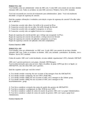 PERGUNTA 182
Você trabalha como um administrador sênior da ABC.com. A rede ABC.com consiste de um único domínio
chamado ABC.com. Todos os servidores na rede ABC.com tem o Windows Server 2012 instalado.
Você está executando um exercício de treinamento para administradores júnior. Você está atualmente
discutindo as regras de segurança de conexão.
Qual das seguintes afirmações é verdadeira com relação a regras de segurança de conexão? (Escolha todas
que se aplicam.)
A. Connection security rules allows for traffic to be secured via IPsec.
B. Connection security rules do not allow the traffic through the firewall.
C. Connection security rules are applied to programs or services.
D. Connection security rules are applied between two computers.
Regras de segurança de conexão permite que o tráfego seja assegurado via IPsec.
Regras de segurança de conexão não permitem o tráfego através do firewall.
Regras de segurança de conexão são aplicadas a programas ou serviços.
Regras de segurança conexão são aplicadas entre dois computadores
Correct Answer: ABD
PERGUNTA 183
Você trabalha como um administrador no ABC.com. A rede ABC.com consiste de um único domínio
chamado ABC.com. Todos os servidores no domínio ABC.com, incluindo controladores de domínio, tem o
Windows Server 2012 instalado.
Contas de usuário ABC.com 's estão localizados em uma unidade organizacional (OU), chamado ABCStaff.
ABC.com 's gestores pertencem a um grupo, chamado ABCManagers.
Você recebeu instruções para criar um novo objeto de política de grupo (GPO) que deve ser ligado ao
ABCStaff OU, mas não afeta ABC.com 's gerentes.
Qual das seguintes ações que você deve tomar?
A. You should consider removing the user accounts of the managers from the ABCStaff OU.
B. You should consider configuring the new GPO’s WMI filter.
C. You should consider adding the user accounts of ABC.com’s managers to the Admins group.
D. You should consider adding the user accounts of ABC.com’s managers to the
localAdministrators group.
A. Você deve considerar a remoção das contas de usuário dos gestores da ABCStaff OU.
B. Você deve considerar a configuração de filtro WMI do novo GPO.
C. Você deve considerar a adição de contas de usuário de gestores ABC.com 's ao grupo Administradores.
D. Você deve considerar a adição de contas de usuário de gestores ABC.com 's para o grupo local
Administrators.
Correct Answer: B
 