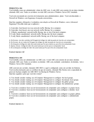 PERGUNTA 184
Você trabalha como um administrador sênior da ABC.com. A rede ABC.com consiste de um único domínio
chamado ABC.com. Todos os servidores na rede ABC.com tem o Windows Server 2012 instalado.
Você está executando um exercício de treinamento para administradores júnior. Você está discutindo o
Firewall do Windows com Segurança Avançada característica.
Qual das seguintes afirmações é verdadeira com relação ao Firewall do Windows com o Advanced
Segurança? (Escolha todas que se aplicam.)
A. It provides host-based, two-way network traffic filtering for a computer.
B. It provides host-based, one-way network traffic filtering for a computer.
C. It blocks unauthorized network traffic flowing into or out of the local computer.
D. It only blocks unauthorized network traffic flowing into the local computer.
E. It only blocks unauthorized network traffic flowing out of the local computer.
A. Ele fornece, nos dois sentidos de filtragem de tráfego de rede baseado em host de um computador.
B. Ele fornece, de um modo de filtragem de tráfego de rede baseado em host de um computador.
C. Ele bloqueia o tráfego de rede não autorizada que flui para dentro ou para fora do computador local.
D. Apenas blocos tráfego de rede não autorizada que correm para o computador local.
E. Ele só bloqueia o tráfego de rede não autorizada que flui para fora do computador local.
Correct Answer: AC
PERGUNTA 185
Você trabalha como um administrador no ABC.com. A rede ABC.com consiste de um único domínio
chamado ABC.com. Todos os servidores no domínio ABC.com, incluindo controladores de domínio, tem o
Windows Server 2012 instalado.
ABC.com tem um servidor, chamado ABC-SR15, o qual é configurado como um servidor de ficheiros.
Você recebeu instruções para se certificar de que um usuário, chamado Mia Hamm, tem a capacidade de
gerar um backup completo do ABC-SR15 via Backup do Windows Server.
Qual das seguintes ações que você deve tomar?
A. You should consider making use of Computer Management to configure the local groups.
B. You should consider making use of Computer Management to configure the domain local groups.
C. You should consider making use of Computer Management to configure the global groups.
D. You should consider making use of Computer Management to configure the administrator groups.
A. Você deve considerar fazer uso de Gerenciamento do computador para configurar os grupos locais.
B. Você deve considerar fazer uso de Gerenciamento do computador para configurar o domínio local
grupos.
C. Você deve considerar fazer uso de Gerenciamento do computador para configurar os grupos globais.
D. Você deve considerar fazer uso de Gerenciamento do computador para configurar o administrador
grupos.
Correct Answer: A
 