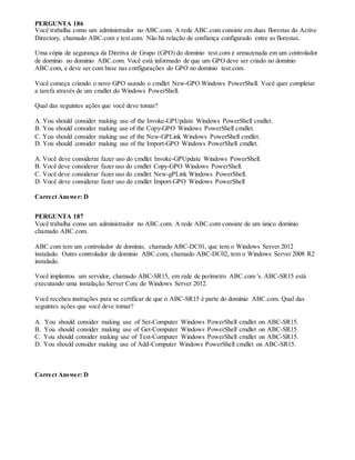 PERGUNTA 186
Você trabalha como um administrador no ABC.com. A rede ABC.com consiste em duas florestas do Active
Directory, chamado ABC.com e test.com. Não há relação de confiança configurado entre as florestas.
Uma cópia de segurança da Diretiva de Grupo (GPO) do domínio test.com é armazenada em um controlador
de domínio no domínio ABC.com. Você está informado de que um GPO deve ser criado no domínio
ABC.com, e deve ser com base nas configurações do GPO no domínio test.com.
Você começa criando o novo GPO usando o cmdlet New-GPO Windows PowerShell. Você quer completar
a tarefa através de um cmdlet do Windows PowerShell.
Qual das seguintes ações que você deve tomar?
A. You should consider making use of the Invoke-GPUpdate Windows PowerShell cmdlet.
B. You should consider making use of the Copy-GPO Windows PowerShell cmdlet.
C. You should consider making use of the New-GPLink Windows PowerShell cmdlet.
D. You should consider making use of the Import-GPO Windows PowerShell cmdlet.
A. Você deve considerar fazer uso do cmdlet Invoke-GPUpdate Windows PowerShell.
B. Você deve considerar fazer uso do cmdlet Copy-GPO Windows PowerShell.
C. Você deve considerar fazer uso do cmdlet New-gPLink Windows PowerShell.
D. Você deve considerar fazer uso do cmdlet Import-GPO Windows PowerShell
Correct Answer: D
PERGUNTA 187
Você trabalha como um administrador no ABC.com. A rede ABC.com consiste de um único domínio
chamado ABC.com.
ABC.com tem um controlador de domínio, chamado ABC-DC01, que tem o Windows Server 2012
instalado. Outro controlador de domínio ABC.com, chamado ABC-DC02, tem o Windows Server 2008 R2
instalado.
Você implantou um servidor, chamado ABC-SR15, em rede de perímetro ABC.com 's. ABC-SR15 está
executando uma instalação Server Core do Windows Server 2012.
Você recebeu instruções para se certificar de que o ABC-SR15 é parte do domínio ABC.com. Qual das
seguintes ações que você deve tomar?
A. You should consider making use of Set-Computer Windows PowerShell cmdlet on ABC-SR15.
B. You should consider making use of Get-Computer Windows PowerShell cmdlet on ABC-SR15.
C. You should consider making use of Test-Computer Windows PowerShell cmdlet on ABC-SR15.
D. You should consider making use of Add-Computer Windows PowerShell cmdlet on ABC-SR15.
Correct Answer: D
 