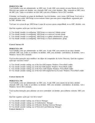 PERGUNTA 188
Você trabalha como um administrador no ABC.com. A rede ABC.com consiste em uma floresta do Active
Directory que contém um domínio raiz, chamado ABC.com, e dois domínios filho, nomeado us.ABC.com e
uk.ABC.com. Todos os servidores na rede ABC.com tem o Windows Server 2012 instalado.
O domínio raiz hospeda um grupo de distribuição local de domínio, com o nome ABCGroup. Você está se
preparando para emitir ABCGroup acesso somente leitura para uma pasta compartilhada organizada pelo
us.ABC. domínio com.
Você quer ter certeza de que ABCGroup é capaz de acessar a pasta compartilhada no us.ABC. domínio com.
Qual das seguintes ações que você deve tomar?
A. You should consider re-configuring ABCGroup as a universal Admins group.
B. You should consider re-configuring ABCGroup as a universal security group.
C. You should consider re-configuring ABCGroup as a global administrators group.
D. You should consider re-configuring ABCGroup as a local administrators group.
Correct Answer: B
PERGUNTA 189
Você trabalha como um administrador no ABC.com. A rede ABC.com consiste de um único domínio
chamado ABC.com. Todos os servidores no domínio ABC.com, incluindo controladores de domínio, tem o
Windows Server 2012 instalado.
Você recebeu instruções para modificar um objeto de computador do Active Directory. Qual das seguintes
ações que você deve tomar?
A. You should consider making use of the Get-ADComputer Windows PowerShell cmdlet.
B. You should consider making use of the Set-ADComputer Windows PowerShell cmdlet
C. You should consider making use of the New-ADComputer Windows PowerShell cmdlet
D. You should consider making use of the Get-ADComputerServiceAccount Windows PowerShell cmdlet
Correct Answer: B
PERGUNTA 190
Você trabalha como um administrador no ABC.com. A rede ABC.com consiste de um único domínio
chamado ABC.com. Todos os servidores no domínio ABC.com, incluindo controladores de domínio, tem o
Windows Server 2012 instalado.
Você recebeu instruções para adicionar um novo controlador de domínio para ambiente existente ABC.com
's.
Qual das seguintes ações que você deve tomar?
A. You should consider making use of Server Manager.
B. You should consider making use of Authorization Manager.
C. You should consider making use of Remote Desktop Gateway Manager.
D. You should consider making use of Network Load Balancing Manager.
Correct Answer: A
 