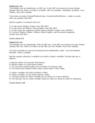 PERGUNTA 191
Você trabalha como um administrador no ABC.com. A rede ABC.com consiste de um único domínio
chamado ABC.com. Todos os servidores no domínio ABC.com, incluindo controladores de domínio, tem o
Windows Server 2012 instalado.
Você acabou executado o Uninstall-WindowsFeature Servidor-Gui-Shell-Remover cmdlet no servidor
ABC.com, chamado ABC-SR13.
Qual das seguintes é a razão para fazer isso?
A. To only remove Windows Explorer from ABC-SR13.
B. To only remove the Windows Internet Explorer from ABC-SR13.
C. To only remove the components and files related to Windows Explorer from ABCSR13.
D. To remove Windows Explorer, Windows Internet Explorer, and all associated components
and files from ABC-SR13.
Correct Answer: D
PERGUNTA 192
Você trabalha como um administrador sênior da ABC.com. A rede ABC.com consiste de um único domínio
chamado ABC.com. Todos os servidores na rede ABC.com tem o Windows Server 2012 instalado.
Você está executando um exercício de treinamento para administradores júnior. Você está atualmente
discutindo volumes estendidos.
Qual das seguintes afirmações é verdadeira com relação a volumes estendidos? (Escolha todas que se
aplicam.)
A. Spanned volumes do not provide fault tolerance.
B. Spanned volumes are a fault tolerant solution.
C. You can extend a spanned volume onto a maximum of 16 dynamic disks.
D. You cannot create a spanned volume using a system volume or boot volume.
A. volumes estendidos não fornecer tolerância a falhas.
B. volumes estendidos são uma solução tolerante a falhas.
C. Você pode estender um volume estendido para um máximo de 16 discos dinâmicos.
D. Você não pode criar um volume estendido usando um volume de sistema ou volume de inicialização.
Correct Answer: AD
 