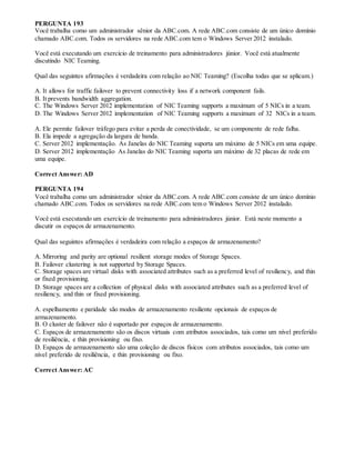 PERGUNTA 193
Você trabalha como um administrador sênior da ABC.com. A rede ABC.com consiste de um único domínio
chamado ABC.com. Todos os servidores na rede ABC.com tem o Windows Server 2012 instalado.
Você está executando um exercício de treinamento para administradores júnior. Você está atualmente
discutindo NIC Teaming.
Qual das seguintes afirmações é verdadeira com relação ao NIC Teaming? (Escolha todas que se aplicam.)
A. It allows for traffic failover to prevent connectivity loss if a network component fails.
B. It prevents bandwidth aggregation.
C. The Windows Server 2012 implementation of NIC Teaming supports a maximum of 5 NICs in a team.
D. The Windows Server 2012 implementation of NIC Teaming supports a maximum of 32 NICs in a team.
A. Ele permite failover tráfego para evitar a perda de conectividade, se um componente de rede falha.
B. Ela impede a agregação da largura de banda.
C. Server 2012 implementação. As Janelas do NIC Teaming suporta um máximo de 5 NICs em uma equipe.
D. Server 2012 implementação As Janelas do NIC Teaming suporta um máximo de 32 placas de rede em
uma equipe.
Correct Answer: AD
PERGUNTA 194
Você trabalha como um administrador sênior da ABC.com. A rede ABC.com consiste de um único domínio
chamado ABC.com. Todos os servidores na rede ABC.com tem o Windows Server 2012 instalado.
Você está executando um exercício de treinamento para administradores júnior. Está neste momento a
discutir os espaços de armazenamento.
Qual das seguintes afirmações é verdadeira com relação a espaços de armazenamento?
A. Mirroring and parity are optional resilient storage modes of Storage Spaces.
B. Failover clustering is not supported by Storage Spaces.
C. Storage spaces are virtual disks with associated attributes such as a preferred level of resiliency, and thin
or fixed provisioning.
D. Storage spaces are a collection of physical disks with associated attributes such as a preferred level of
resiliency, and thin or fixed provisioning.
A. espelhamento e paridade são modos de armazenamento resiliente opcionais de espaços de
armazenamento.
B. O cluster de failover não é suportado por espaços de armazenamento.
C. Espaços de armazenamento são os discos virtuais com atributos associados, tais como um nível preferido
de resiliência, e thin provisioning ou fixo.
D. Espaços de armazenamento são uma coleção de discos físicos com atributos associados, tais como um
nível preferido de resiliência, e thin provisioning ou fixo.
Correct Answer: AC
 