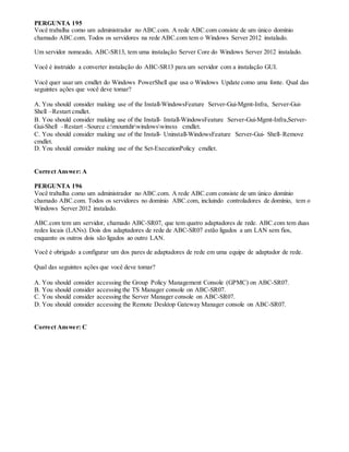 PERGUNTA 195
Você trabalha como um administrador no ABC.com. A rede ABC.com consiste de um único domínio
chamado ABC.com. Todos os servidores na rede ABC.com tem o Windows Server 2012 instalado.
Um servidor nomeado, ABC-SR13, tem uma instalação Server Core do Windows Server 2012 instalado.
Você é instruído a converter instalação do ABC-SR13 para um servidor com a instalação GUI.
Você quer usar um cmdlet do Windows PowerShell que usa o Windows Update como uma fonte. Qual das
seguintes ações que você deve tomar?
A. You should consider making use of the Install-WindowsFeature Server-Gui-Mgmt-Infra, Server-Gui-
Shell –Restart cmdlet.
B. You should consider making use of the Install- Install-WindowsFeature Server-Gui-Mgmt-Infra,Server-
Gui-Shell –Restart –Source c:mountdirwindowswinsxs cmdlet.
C. You should consider making use of the Install- Uninstall-WindowsFeature Server-Gui- Shell–Remove
cmdlet.
D. You should consider making use of the Set-ExecutionPolicy cmdlet.
Correct Answer: A
PERGUNTA 196
Você trabalha como um administrador no ABC.com. A rede ABC.com consiste de um único domínio
chamado ABC.com. Todos os servidores no domínio ABC.com, incluindo controladores de domínio, tem o
Windows Server 2012 instalado.
ABC.com tem um servidor, chamado ABC-SR07, que tem quatro adaptadores de rede. ABC.com tem duas
redes locais (LANs). Dois dos adaptadores de rede de ABC-SR07 estão ligados a um LAN sem fios,
enquanto os outros dois são ligados ao outro LAN.
Você é obrigado a configurar um dos pares de adaptadores de rede em uma equipe de adaptador de rede.
Qual das seguintes ações que você deve tomar?
A. You should consider accessing the Group Policy Management Console (GPMC) on ABC-SR07.
B. You should consider accessing the TS Manager console on ABC-SR07.
C. You should consider accessing the Server Manager console on ABC-SR07.
D. You should consider accessing the Remote Desktop Gateway Manager console on ABC-SR07.
Correct Answer: C
 