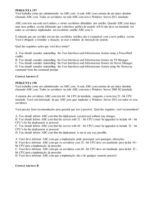 PERGUNTA 197
Você trabalha como um administrador no ABC.com. A rede ABC.com consiste de um único domínio
chamado ABC.com. Todos os servidores na rede ABC.com tem o Windows Server 2012 instalado.
ABC.com tem sua sede em Londres, e vários escritórios difundidos por satélite. Quando ABC.com lança
uma nova política escrita afirmando que a interface gráfica do usuário (GUI) não deve ser instalada em
todos os servidores implantados em escritórios satélite ABC.com 's.
É relatado que um servidor em um dos escritórios satélites não é compatível com a nova política escrita.
Você é obrigado a remediar a situação, ao usar o mínimo de interação do usuário.
Qual das seguintes ações que você deve tomar?
A. You should consider uninstalling the User Interfaces and Infrastructure feature using a PowerShell
cmdlet.
B. You should consider uninstalling the User Interfaces and Infrastructure feature via TS Manager.
C. You should consider uninstalling the User Interfaces and Infrastructure feature via Server Manager.
D. You should consider uninstalling the User Interfaces and Infrastructure feature using the Dsrm.exe
command from the command prompt.
Correct Answer: C
PERGUNTA 198
Você trabalha como um administrador no ABC.com. A rede ABC.com consiste de um único domínio
chamado ABC.com. Todos os servidores na rede ABC.com tem o Windows Server 2008 R2 instalado.
A maioria dos servidores ABC.com tem 64 - bit CPU de instalado, enquanto o resto tem 32 - bit CPU
instalada. Você está informado de que ABC.com quer implantar o Windows Server 2012 em todos os seus
servidores.
Você precisa fazer recomendações para garantir que isso é possível. Qual dos seguintes você recomendaria?
A. You should inform ABC.com that the deployment can proceed without any changes.
B. You should inform ABC.com that the servers with 32 – bit CPU’s must be upgraded to include 64 – bit
CPU’s for the deployment to proceed.
C. You should inform ABC.com that the servers with 64 – bit CPU’s must be upgraded to include 32 – bit
CPU’s for the deployment to proceed.
D. You should inform ABC.com that the deployment is not in any way possible.
A. Você deve informar ABC.com que a implantação pode prosseguir sem quaisquer alterações.
B. Você deve informar ABC.com que os servidores com 32 - bit CPU deve ser atualizado para incluir 64 -
bit CPU para a implantação de proceder.
C. Você deve informar ABC.com que os servidores com 64 - bit CPU deve ser atualizado para incluir 32 -
bit CPU para a implantação de proceder.
D. Você deve informar ABC.com que a implantação não é de qualquer maneira possível.
Correct Answer: B
 