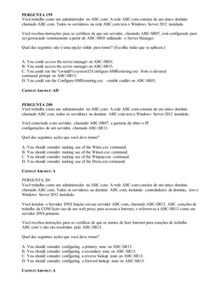 PERGUNTA 199
Você trabalha como um administrador no ABC.com. A rede ABC.com consiste de um único domínio
chamado ABC.com. Todos os servidores na rede ABC.com tem o Windows Server 2012 instalado.
Você recebeu instruções para se certificar de que um servidor, chamado ABC-SR07, está configurado para
ser gerenciado remotamente a partir de ABC-SR01 utilizando o Server Manager.
Qual das seguintes não é uma opção válida para tomar? (Escolha todas que se aplicam.)
A. You could access the server manager on ABC-SR01.
B. You could access the server manager on ABC-SR13.
C. You could run the %windir%system32Configure-SMRemoting.exe from n elevated
command prompt on ABC-SR13.
D. You could run the Configure-SMRemoting.exe –enable cmdlet on ABC-SR01.
Correct Answer: AD
PERGUNTA 200
Você trabalha como um administrador no ABC.com. A rede ABC.com consiste de um único domínio
chamado ABC.com. todos os servidores no domínio ABC.com tem o Windows Server 2012 instalado.
Você conectado a um servidor, chamado ABC-SR07, e gostaria de obter o IP
configurações de um servidor, chamado ABC-SR13.
Qual das seguintes ações que você deve tomar?
A. You should consider making use of the Winrs.exe command.
B. You should consider making use of the Winsat.exe command.
C. You should consider making use of the Winpop.exe command.
D. You should consider making use of the Dsrm.exe command.
Correct Answer: A
PERGUNTA 201
Você trabalha como um administrador no ABC.com. A rede ABC.com consiste de um único domínio
chamado ABC.com. Todos os servidores no domínio ABC.com, incluindo controladores de domínio, tem o
Windows Server 2012 instalado.
Você instalou o Servidor DNS função em um servidor ABC.com, chamado ABC-SR13. ABC. estações de
trabalho da COM fazer uso de um web proxy para acessar a Internet, e referem-se a ABC-SR13 como um
servidor DNS primário.
Você recebeu instruções para se certificar de que os nomes de host Internet para estações de trabalho
ABC.com 's não são resolvidos pelo ABC-SR13.
Qual das seguintes ações que você deve tomar?
A. You should consider configuring a primary zone on ABC-SR13.
B. You should consider configuring a secondary zone on ABC-SR13.
C. You should consider configuring a reverse lookup zone on ABC-SR13.
D. You should consider configuring a forward lookup zone on ABC-SR13.
Correct Answer: A
 