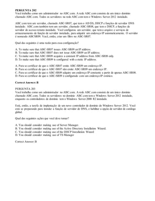 PERGUNTA 202
Você trabalha como um administrador no ABC.com. A rede ABC.com consiste de um único domínio
chamado ABC.com. Todos os servidores na rede ABC.com tem o Windows Server 2012 instalado.
ABC.com tem um servidor, chamado ABC-SR07, que tem o AD DS, DHCP e funções de servidor DNS
instalado. ABC.com também tem um servidor, chamado ABC-SR08, que tem o DHCP, e funções de
servidor de acesso remoto instalado. Você configurou um servidor, que tem o arquivo e serviços de
armazenamento de função de servidor instalado, para adquirir um endereço IP automaticamente. O servidor
é nomeado ABCSR09. Você, então, criar um filtro no ABC-SR07.
Qual das seguintes é uma razão para essa configuração?
A. To make sure that ABC-SR07 issues ABC-SR09 an IP address.
B. To make sure that ABC-SR07 does not issue ABC-SR09 an IP address.
C. To make sure that ABC-SR09 acquires a constant IP address from ABC-SR08 only.
D. To make sure that ABC-SR09 is configured with a static IP address.
A. Para se certificar de que o ABC-SR07 emite ABC-SR09 um endereço IP.
B. Para se certificar de que o ABC-SR07 não emite ABC-SR09 um endereço IP.
C. Para se certificar de que o ABC-SR09 adquire um endereço IP constante a partir de apenas ABC-SR08.
D. Para se certificar de que o ABC-SR09 é configurado com um endereço IP estático.
Correct Answer: B
PERGUNTA 203
Você trabalha como um administrador no ABC.com. A rede ABC.com consiste de um único domínio
chamado ABC.com. Todos os servidores no domínio ABC.com tem o Windows Server 2012 instalado,
enquanto os controladores de domínio tem o Windows Server 2008 R2 instalado.
Está, então, a tarefa de implantação de um novo controlador de domínio do Windows Server 2012. Você
está se preparando para instalar a função de servidor de DNS, e habilitar a opção de servidor de catálogo
global.
Qual das seguintes ações que você deve tomar?
A. You should consider making use of Server Manager.
B. You should consider making use of the Active Directory Installation Wizard.
C. You should consider making use of the DHCP Installation Wizard
D. You should consider making use of TS Manager
Correct Answer: B
 