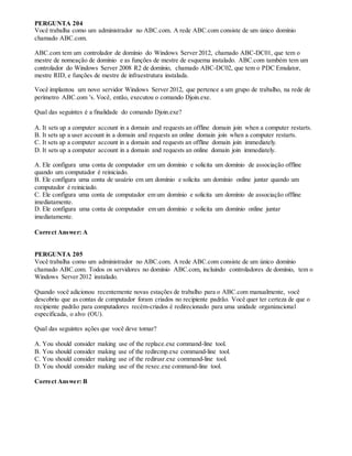 PERGUNTA 204
Você trabalha como um administrador no ABC.com. A rede ABC.com consiste de um único domínio
chamado ABC.com.
ABC.com tem um controlador de domínio do Windows Server 2012, chamado ABC-DC01, que tem o
mestre de nomeação de domínio e as funções de mestre de esquema instalado. ABC.com também tem um
controlador do Windows Server 2008 R2 de domínio, chamado ABC-DC02, que tem o PDC Emulator,
mestre RID, e funções de mestre de infraestrutura instalada.
Você implantou um novo servidor Windows Server 2012, que pertence a um grupo de trabalho, na rede de
perímetro ABC.com 's. Você, então, executou o comando Djoin.exe.
Qual das seguintes é a finalidade do comando Djoin.exe?
A. It sets up a computer account in a domain and requests an offline domain join when a computer restarts.
B. It sets up a user account in a domain and requests an online domain join when a computer restarts.
C. It sets up a computer account in a domain and requests an offline domain join immediately.
D. It sets up a computer account in a domain and requests an online domain join immediately.
A. Ele configura uma conta de computador em um domínio e solicita um domínio de associação offline
quando um computador é reiniciado.
B. Ele configura uma conta de usuário em um domínio e solicita um domínio online juntar quando um
computador é reiniciado.
C. Ele configura uma conta de computador em um domínio e solicita um domínio de associação offline
imediatamente.
D. Ele configura uma conta de computador em um domínio e solicita um domínio online juntar
imediatamente.
Correct Answer: A
PERGUNTA 205
Você trabalha como um administrador no ABC.com. A rede ABC.com consiste de um único domínio
chamado ABC.com. Todos os servidores no domínio ABC.com, incluindo controladores de domínio, tem o
Windows Server 2012 instalado.
Quando você adicionou recentemente novas estações de trabalho para o ABC.com manualmente, você
descobriu que as contas de computador foram criados no recipiente padrão. Você quer ter certeza de que o
recipiente padrão para computadores recém-criados é redirecionado para uma unidade organizacional
especificada, o alvo (OU).
Qual das seguintes ações que você deve tomar?
A. You should consider making use of the replace.exe command-line tool.
B. You should consider making use of the redircmp.exe command-line tool.
C. You should consider making use of the redirusr.exe command-line tool.
D. You should consider making use of the rexec.exe command-line tool.
Correct Answer: B
 