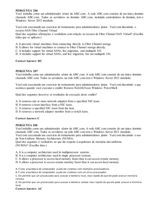 PERGUNTA 206
Você trabalha como um administrador sênior da ABC.com. A rede ABC.com consiste de um único domínio
chamado ABC.com. Todos os servidores no domínio ABC.com, incluindo controladores de domínio, tem o
Windows Server 2012 instalado.
Você está executando um exercício de treinamento para administradores júnior. Você está discutindo o
recurso SAN Fibre Channel Virtual.
Qual das seguintes afirmações é verdadeira com relação ao recurso de Fibre Channel SAN Virtual? (Escolha
todas que se aplicam.)
A. It prevents virtual machines from connecting directly to Fibre Channel storage.
B. It allows for virtual machines to connect to Fibre Channel storage directly.
C. It includes support for virtual SANs, live migration, and multipath I/O.
D. It includes support for virtual SANs, and live migration, but not multipath I/O.
Correct Answer: BC
PERGUNTA 207
Você trabalha como um administrador sênior da ABC.com. A rede ABC.com consiste de um único domínio
chamado ABC.com. Todos os servidores na rede ABC.com tem o Windows Server 2012 instalado.
Você está executando um exercício de treinamento para administradores júnior. Você está discutindo o que
acontece quando você executar o cmdlet Remove-NetLbfoTeam Windows PowerShell.
Qual dos seguintes descreve os resultados da execução deste cmdlet?
A. It removes one or more network adapters from a specified NIC team.
B. It removes a team interface from a NIC team.
C. It removes a specified NIC team from the host.
D. It removes a network adapter member from a switch team.
Correct Answer: C
PERGUNTA 208
Você trabalha como um administrador sênior da ABC.com. A rede ABC.com consiste de um único domínio
chamado ABC.com. Todos os servidores na rede ABC.com tem o Windows Server 2012 instalado.
Você está executando um exercício de treinamento para administradores júnior. Você está discutindo o uso
de Non-Uniform Memory Architecture (NUMA).
Qual dos seguintes é verdadeiro no que diz respeito à arquitetura de memória não-uniforme
(NUMA)? (Escolha duas.)
A. It is a computer architecture used in multiprocessor systems.
B. It is a computer architecture used in single processor systems.
C. It allows a processor to access local memory faster than it can access remote memory.
D. It allows a processor to access remote memory faster than it can access local memory.
A. É uma arquitetura de computador usado em sistemas com múltiplos processadores.
B. É uma arquitetura de computador usado em sistemas com um único processador.
C. Ele permite que um processador para acessar a memória local, mais rápido do que ele pode acessar memória
remota.
D. Ele permite que um processador para acessar a memória remota mais rápido do que ele pode acessar a memória
local.
Correct Answer: AC
 