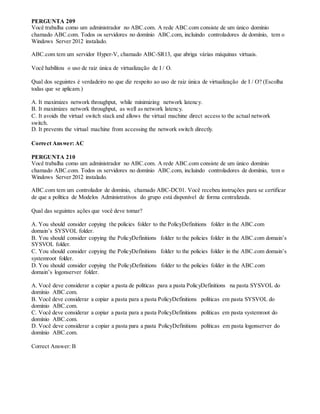 PERGUNTA 209
Você trabalha como um administrador no ABC.com. A rede ABC.com consiste de um único domínio
chamado ABC.com. Todos os servidores no domínio ABC.com, incluindo controladores de domínio, tem o
Windows Server 2012 instalado.
ABC.com tem um servidor Hyper-V, chamado ABC-SR13, que abriga várias máquinas virtuais.
Você habilitou o uso de raiz única de virtualização de I / O.
Qual dos seguintes é verdadeiro no que diz respeito ao uso de raiz única de virtualização de I / O? (Escolha
todas que se aplicam.)
A. It maximizes network throughput, while minimizing network latency.
B. It maximizes network throughput, as well as network latency.
C. It avoids the virtual switch stack and allows the virtual machine direct access to the actual network
switch.
D. It prevents the virtual machine from accessing the network switch directly.
Correct Answer: AC
PERGUNTA 210
Você trabalha como um administrador no ABC.com. A rede ABC.com consiste de um único domínio
chamado ABC.com. Todos os servidores no domínio ABC.com, incluindo controladores de domínio, tem o
Windows Server 2012 instalado.
ABC.com tem um controlador de domínio, chamado ABC-DC01. Você recebeu instruções para se certificar
de que a política de Modelos Administrativos do grupo está disponível de forma centralizada.
Qual das seguintes ações que você deve tomar?
A. You should consider copying the policies folder to the PolicyDefinitions folder in the ABC.com
domain’s SYSVOL folder.
B. You should consider copying the PolicyDefinitions folder to the policies folder in the ABC.com domain’s
SYSVOL folder.
C. You should consider copying the PolicyDefinitions folder to the policies folder in the ABC.com domain’s
systemroot folder.
D. You should consider copying the PolicyDefinitions folder to the policies folder in the ABC.com
domain’s logonserver folder.
A. Você deve considerar a copiar a pasta de políticas para a pasta PolicyDefinitions na pasta SYSVOL do
domínio ABC.com.
B. Você deve considerar a copiar a pasta para a pasta PolicyDefinitions políticas em pasta SYSVOL do
domínio ABC.com.
C. Você deve considerar a copiar a pasta para a pasta PolicyDefinitions políticas em pasta systemroot do
domínio ABC.com.
D. Você deve considerar a copiar a pasta para a pasta PolicyDefinitions políticas em pasta logonserver do
domínio ABC.com.
Correct Answer: B
 
