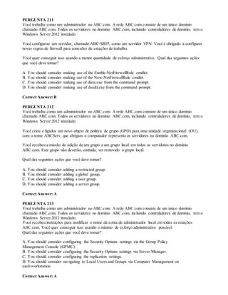 PERGUNTA 211
Você trabalha como um administrador no ABC.com. A rede ABC.com consiste de um único domínio
chamado ABC.com. Todos os servidores no domínio ABC.com, incluindo controladores de domínio, tem o
Windows Server 2012 instalado.
Você configurou um servidor, chamado ABC-SR07, como um servidor VPN. Você é obrigado a configurar
novas regras de firewall para conexões de estações de trabalho.
Você quer conseguir isso usando a menor quantidade de esforço administrativo. Qual das seguintes ações
que você deve tomar?
A. You should consider making use of the Enable-NetFirewallRule cmdlet.
B. You should consider making use of the New-NetFirewallRule cmdlet.
C. You should consider making use of dism.exe from the command prompt.
D. You should consider making use of dsadd.exe from the command prompt.
Correct Answer: B
PERGUNTA 212
Você trabalha como um administrador no ABC.com. A rede ABC.com consiste de um único domínio
chamado ABC.com. Todos os servidores no domínio ABC.com, incluindo controladores de domínio, tem o
Windows Server 2012 instalado.
Você criou e ligados um novo objeto de política de grupo (GPO) para uma unidade organizacional (OU),
com o nome ABCServ, que abrigam o computador representa os servidores no domínio ABC.com.
Você recebeu a missão de adição de um grupo a um grupo local em todos os servidores no domínio
ABC.com. Este grupo não deverão, contudo, ser removido o grupo local.
Qual das seguintes ações que você deve tomar?
A. You should consider adding a restricted group.
B. You should consider adding a global group.
C. You should consider adding a user group.
D. You should consider adding a server group.
Correct Answer: A
PERGUNTA 213
Você trabalha como um administrador no ABC.com. A rede ABC.com consiste de um único domínio
chamado ABC.com. Todos os servidores no domínio ABC.com, incluindo controladores de domínio, tem o
Windows Server 2012 instalado.
Você recebeu instruções para modificar o nome da conta de administrador local em todas as estações
ABC.com. Você quer conseguir isso usando o mínimo de esforço administrativo possível.
Qual das seguintes ações que você deve tomar?
A. You should consider configuring the Security Options settings via the Group Policy
Management Console (GPMC).
B. You should consider configuring the Security Options settings via Server Manager.
C. You should consider configuring the replication settings.
D. You should consider navigating to Local Users and Groups via Computer Management on
each workstation.
Correct Answer: A
 