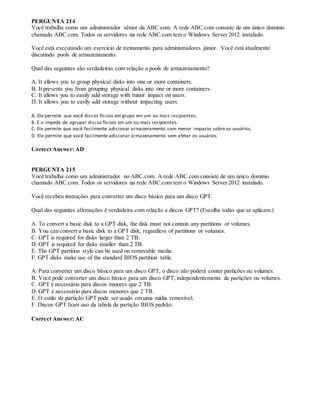 PERGUNTA 214
Você trabalha como um administrador sênior da ABC.com. A rede ABC.com consiste de um único domínio
chamado ABC.com. Todos os servidores na rede ABC.com tem o Windows Server 2012 instalado.
Você está executando um exercício de treinamento para administradores júnior. Você está atualmente
discutindo pools de armazenamento.
Qual das seguintes são verdadeiras com relação a pools de armazenamento?
A. It allows you to group physical disks into one or more containers.
B. It prevents you from grouping physical disks into one or more containers.
C. It allows you to easily add storage with minor impact on users.
D. It allows you to easily add storage without impacting users.
A. Ele permite que você discos físicos em grupo em um ou mais recipientes.
B. É o impede de agrupar discos físicos em um ou mais recipientes.
C. Ele permite que você facilmente adicionar armazenamento com menor impacto sobre os usuários.
D. Ele permite que você facilmente adicionar armazenamento sem afetar os usuários.
Correct Answer: AD
PERGUNTA 215
Você trabalha como um administrador no ABC.com. A rede ABC.com consiste de um único domínio
chamado ABC.com. Todos os servidores na rede ABC.com tem o Windows Server 2012 instalado.
Você recebeu instruções para converter um disco básico para um disco GPT.
Qual das seguintes afirmações é verdadeira com relação a discos GPT? (Escolha todas que se aplicam.)
A. To convert a basic disk to a GPT disk, the disk must not contain any partitions or volumes.
B. You can convert a basic disk to a GPT disk, regardless of partitions or volumes.
C. GPT is required for disks larger than 2 TB.
D. GPT is required for disks smaller than 2 TB.
E. The GPT partition style can be used on removable media.
F. GPT disks make use of the standard BIOS partition table.
A. Para converter um disco básico para um disco GPT, o disco não poderá conter partições ou volumes.
B. Você pode converter um disco básico para um disco GPT, independentemente de partições ou volumes.
C. GPT é necessário para discos maiores que 2 TB.
D. GPT é necessário para discos menores que 2 TB.
E. O estilo de partição GPT pode ser usado em uma mídia removível.
F. Discos GPT fazer uso da tabela de partição BIOS padrão.
Correct Answer: AC
 