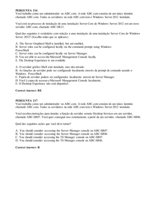 PERGUNTA 216
Você trabalha como um administrador no ABC.com. A rede ABC.com consiste de um único domínio
chamado ABC.com. Todos os servidores na rede ABC.com tem o Windows Server 2012 instalado.
Você está no processo de instalação de uma instalação Server Core do Windows Server 2012 em um novo
servidor ABC.com, chamado ABC-SR13.
Qual dos seguintes é verdadeiro com relação a uma instalação de uma instalação Server Core do Windows
Server 2012? (Escolha todas que se aplicam.)
A. The Server Graphical Shell is installed, but not enabled.
B. Server roles can be configured locally via the command prompt using Windows
PowerShell.
C. Server roles can be configured locally via Server Manager.
D. You are able to access the Microsoft Management Console locally.
E. The Desktop Experience is not available.
A. O servidor gráfico Shell está instalado, mas não ativado.
B. As funções de servidor pode ser configurado localmente através de prompt de comando usando o
Windows PowerShell.
C. Papéis de servidor podem ser configurados localmente através do Server Manager.
D. Você é capaz de acessar o Microsoft Management Console localmente.
E. O Desktop Experience não está disponível.
Correct Answer: BE
PERGUNTA 217
Você trabalha como um administrador no ABC.com. A rede ABC.com consiste de um único domínio
chamado ABC.com. Todos os servidores na rede ABC.com tem o Windows Server 2012 instalado.
Você recebeu instruções para instalar a função de servidor remoto Desktop Services em um servidor,
chamado ABC-SR07. Você quer conseguir isso remotamente a partir de um servidor, chamado ABC-SR06.
Qual das seguintes ações que você deve tomar?
A. You should consider accessing the Server Manager console on ABC-SR07.
B. You should consider accessing the Server Manager console on ABC-SR06.
C. You should consider accessing the TS Manager console on ABC-SR07.
D. You should consider accessing the TS Manager console on ABC-SR06.
Correct Answer: B
 