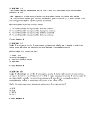 PERGUNTA 218
Você trabalha como um administrador no ABC.com. A rede ABC.com consiste de um único domínio
chamado ABC.com.
Após a implantação de uma instalação Server Core do Windows Server 2012 em um novo servidor
ABC.com, você será instruído para adicionar uma interface gráfica do usuário (GUI) para o servidor. Você
quer conseguir este objetivo a partir do prompt de comando.
Qual das seguintes ações que você deve tomar?
A. You should consider making use of the dism.exe command.
B. You should consider making use of the dsquery.exe command.
C. You should consider making use of the dsadd.exe command.
D. You should consider making use of the dsrm.exe command.
Correct Answer: A
PERGUNTA 219
Equipe de segurança do servidor de uma empresa precisa de uma solução que irá impedir os usuários de
instalar e usar aplicativos não autorizados em seus Windows 8 computadores desktop.
Qual tecnologia deve a equipe escolher?
A. Starter GPOs
B. Group Policy Objects
C. Software Restriction Policies
D. AppLocker
Correct Answer: D
PERGUNTA 220
Equipe de administração do servidor de uma empresa gostaria de tirar proveito dos mais recentes sistemas
de arquivos disponíveis com o Windows Server 2012. A equipe precisa de um sistema de arquivos capaz de
gerenciar unidades de dados extremamente grandes que pode auto-detectar a corrupção de dados e
automaticamente realizar os reparos necessários, sem ter um volume offline.
Qual o sistema de arquivo deve a equipe de administração do servidor escolher?
A. NFS
B. DFS
C. NTFS
D. ReFS
Correct Answer: D
 