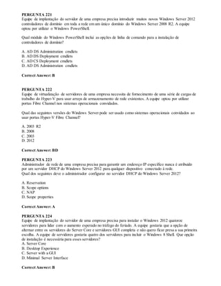 PERGUNTA 221
Equipe de implantação do servidor de uma empresa precisa introduzir muitos novos Windows Server 2012
controladores de domínio em toda a rede em um único domínio do Windows Server 2008 R2. A equipe
optou por utilizar o Windows PowerShell.
Qual módulo do Windows PowerShell inclui as opções de linha de comando para a instalação de
controladores de domínio?
A. AD DS Administration cmdlets
B. AD DS Deployment cmdlets
C. AD CS Deployment cmdlets
D. AD DS Administration cmdlets
Correct Answer: B
PERGUNTA 222
Equipe de virtualização de servidores de uma empresa necessita de fornecimento de uma série de cargas de
trabalho do Hyper-V para usar arrays de armazenamento de rede existentes. A equipe optou por utilizar
portas Fibre Channel nos sistemas operacionais convidados.
Qual das seguintes versões do Windows Server pode ser usado como sistemas operacionais convidados ao
usar portas Hyper-V Fibre Channel?
A. 2003 R2
B. 2008
C. 2003
D. 2012
Correct Answer: BD
PERGUNTA 223
Administrador de rede de uma empresa precisa para garantir um endereço IP específico nunca é atribuído
por um servidor DHCP do Windows Server 2012 para qualquer dispositivo conectado à rede.
Qual dos seguintes deve o administrador configurar no servidor DHCP do Windows Server 2012?
A. Reservation
B. Scope options
C. NAP
D. Scope properties
Correct Answer: A
PERGUNTA 224
Equipe de implantação do servidor de uma empresa precisa para instalar o Windows 2012 quatorze
servidores para lidar com o aumento esperado no tráfego do feriado. A equipe gostaria que a opção de
alternar entre os servidores do Server Core e servidores GUI completa e não quero ficar presa a sua primeira
escolha. A equipe de servidores gostaria quatro dos servidores para incluir o Windows 8 Shell. Que opção
de instalação é necessária para esses servidores?
A. Server Core
B. Desktop Experience
C. Server with a GUI
D. Minimal Server Interface
Correct Answer: B
 