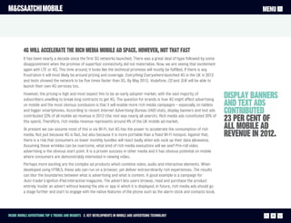 M&CSAATCHI MOBILE                                                                                                                                MENU




          4G will accelerate the rich media mobile ad space. However, not that fast
          It has been nearly a decade since the first 3G networks launched. There was a great deal of hype followed by some
          disappointment when the promise of superfast connectivity did not materialise. Now, we are seeing that excitement
          again with LTE or 4G. This time around, it looks like the technical promises will mostly be fulfilled. If there is any
          frustration it will most likely be around pricing and coverage. Everything Everywhere launched 4G in the UK in 2012
          and tests showed the network to be five times faster than 3G. By May 2013, Vodafone, O2 and 3UK will be able to
          launch their own 4G services too.
          However, the pricing is high and most expect this to be an early adopter market, with the vast majority of
          subscribers unwilling to break long contracts to get 4G. The question for brands is how 4G might affect advertising
                                                                                                                                      display banners
          on mobile and the most obvious conclusion is that it will enable more rich media campaigns – especially on tablets          and text ads
          and bigger smartphones. According to recent Internet Advertising Bureau (IAB) stats, display banners and text ads
          contributed 23% of all mobile ad revenue in 2012 (the rest was nearly all search). Rich media ads constituted 20% of
                                                                                                                                      contributed
          this spend. Therefore, rich media revenue represents around 4% of the UK mobile ad market.                                  23 per cent of
          At present we can assume most of this is via Wi-Fi, but 4G has the power to accelerate the consumption of rich              all mobile ad
          media. Not just because 4G is fast, but also because it is more portable than a fixed Wi-Fi hotspot. Against that,          revenue in 2012.
          there is a risk that consumers on lower monthly bundles will react badly when ads suck up their data allowance.
          Assuming these wrinkles can be overcome, what kind of rich media executions will we see? Pre-roll video
          advertising is the obvious start point. It is a proven success in other media and it has obvious potential on mobile
          where consumers are demonstrably interested in viewing video.
          Perhaps more exciting are the complex ad products which combine video, audio and interactive elements. When
          developed using HTML5, these ads can run on a browser, yet deliver extraordinarily rich experiences. The results
          can blur the boundaries between what is advertising and what is content. A good example is a campaign for
          Auto trader's Ignition iPad interactive magazine. The advert lets users browse, read and purchase the product
          entirely 'inside' an advert without leaving the site or app in which it is displayed. In future, rich media ads should go
          a stage further and start to engage with the native features of the phone such as the alarm clock and contacts book.




Inside Mobile Advertising Top 5 trends and insights 2. Key Developments in mobile and advertising technology                                        12
 