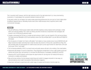 M&CSAATCHI MOBILE                                                                                                                              MENU




          This is sensitive stuff; however, with the right execution and for the right advertisers (i.e. those cherished by
          consumers), it could deepen the connection between brands and ‘fans’.
          It may take a while, but we believe rich media mobile advertising will become the norm just as it did in digital when
          broadband replaced dial-up. Ultimately, brands need richer media because direct response cannot really
          communicate messages.


           Takeaway
          • The old inefficiency of blind buying mobile media with little targeting is being replaced with exchanges, mobile
            DSP’s and real-time bidding. This is still in its infancy and there should be an expectation that campaigns will
            contain a mix of RTB and pre-planned media
          • Google is dominating the OS wars on mobile and will continue to fight it out with Apple for first and second place.
            The newly launched BlackBerry OS10 and handsets means that they will likely fight it out with Microsoft/Nokia for
            third place
          • The introduction of smaller form factor, affordable 7 inch tablets at mass market prices (circa £100/$151.62) will
            likely revolutionise tablet ownership that to date has been the preserve of those who could afford an iPad. This
            will invariably widen the demographic for tablet access and open up new opportunities for advertisers. 2013 will
            be the year of the 7 inch tablet
          • The increasing availability of Wi-Fi in private homes and public places will add to the mobility of the small tablets
          • Responsive web design is a must for advertisers. They should give consideration to how a sight renders across all
            devices and screen sizes, and optimise it to increase the effectiveness of campaigns, including PPC and SEO
          • Ubiquitous Wi-Fi and 4G adoption will increase the opportunities for serving new rich media ad formats to
            consumers on tablets and handsets
                                                                                                                                    Ubiquitous Wi-Fi
          • New ad formats will blur the line between advertising and content to engage consumers in new ways, as
                                                                                                                                    and 4G adoption
            demonstrated by Auto trader’s new Ignition iPad interactive magazine                                                    will increase the
          • Advertisers will need to experiment with a wide range of creative and formats to find the right mix                     opportunities.
Inside Mobile Advertising Top 5 trends and insights 2. Key Developments in mobile and advertising technology                                      13
 
