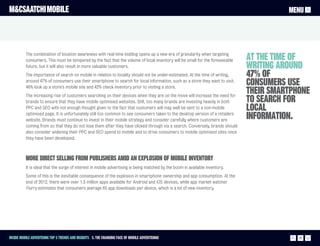 M&CSAATCHI MOBILE                                                                                                                       MENU




          The combination of location awareness with real-time bidding opens up a new era of granularity when targeting
          consumers. This must be tempered by the fact that the volume of local inventory will be small for the foreseeable   At the time of
          future, but it will also result in more valuable customers.                                                         writing around
          The importance of search on mobile in relation to locality should not be under-estimated. At the time of writing,   47% of
          around 47% of consumers use their smartphone to search for local information, such as a store they want to visit.
          46% look up a store’s mobile site and 42% check inventory prior to visiting a store.
                                                                                                                              consumers use
          The increasing rise of customers searching on their devices when they are on the move will increase the need for
                                                                                                                              their smartphone
          brands to ensure that they have mobile optimised websites. Still, too many brands are investing heavily in both     to search for
          PPC and SEO with not enough thought given to the fact that customers will may well be sent to a non-mobile          local
          optimised page. It is unfortunately still too common to see consumers taken to the desktop version of a retailers
          website. Brands must continue to invest in their mobile strategy and consider carefully where customers are
                                                                                                                              information.
          coming from so that they do not lose them after they have clicked through via a search. Conversely, brands should
          also consider widening their PPC and SEO spend to mobile and to drive consumers to mobile optimised sites once
          they have been developed.



          More direct selling from publishers amid an explosion of mobile inventory
          It is ideal that the surge of interest in mobile advertising is being matched by the boom in available inventory.
          Some of this is the inevitable consequence of the explosion in smartphone ownership and app consumption. At the
          end of 2012, there were over 1.5 million apps available for Android and iOS devices, while app market watcher
          Flurry estimates that consumers average 65 app downloads per device, which is a lot of new inventory.




Inside Mobile Advertising Top 5 trends and insights 3. The changing face of mobile advertisingi                                            15
 