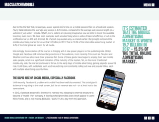M&CSAATCHI MOBILE                                                                                                                           MENU




          Add to this the fact that, on average, a user spends more time on a mobile session than on a fixed web session,
          Flurry data indicates the average app session is 4.2 minutes, compared to the average web session length on a          It’s estimated
          website of just under 1 minute. What’s more, sellers are devising imaginative new ad slots to boost the available      that the mobile
          inventory even more. We have seen examples such as advertising when a video stream is buffering, or ads in the
          notification bar on iOS and Android. All of which may explain why, as stated earlier, Berg Insight estimated the
                                                                                                                                 advertising
          mobile advertising market to be worth €19.7 billion in 2017. That is 15.5% of the total online advertising market or   market is worth
          4.4% of the total global ad spend for all media.                                                                       19.7 billion in
          Interestingly, the escalation of the market is bringing with it new power players on the publishing side. Whilst
                                                                                                                                 2017 – 15.5% of
          Google and Facebook still command large sections of the audience, more recently firms such as Pandora and              the total online
          Weather.com have also made their presence felt. Some of these giants have begun to employ their own mobile
          sales people, which is a significant indication of the maturity of the market. Yet, on the more ‘traditional’
                                                                                                                                 advertising
          mobile-only side, the market continues to thrive. In the early days of mobile advertising, gaming played a powerful    market.
          role. It still does, with publishers such as Gree and King.com constantly rolling out new and popular titles, each
          with multiple advertising opportunities.



          The rapid rise of social media, especially Facebook
          Until recently, Facebook’s ‘problem with mobile’ has been well documented. The social giant’s
          audience is migrating to the small screen, but the ad revenue was not – or at least not to the
          same extent.
          In 2012, Facebook declared its intention to redress this, tweaking its internal structure to
          become a “mobile first” company. It then launched promoted posts which appear in users’
          News Feeds, and is now making $500,000 / £329,771.80 a day from this approach.




Inside Mobile Advertising Top 5 trends and insights 3. The changing face of mobile advertising                                                 16
 