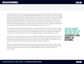 M&CSAATCHI MOBILE                                                                                                                            MENU




          Facebook’s earnings in Q4 2012, (announced in late January 2013), painted an increasingly robust picture of mobile
          in its overall earnings. Facebook reported $680 million mobile Monthly Active Users (MAUs), and more mobile Daily
          Active Users (DAUs) than web DAUs in December. Mobile also accounted for around 23% of Facebook’s $1.33 billion
          of advertising revenues in Q4, which represents $305 million of mobile ads sold in the quarter. Instagram was used
          to share more than 600 million photos to Facebook on New Year’s Day alone, and cited recent comScore stats
          suggest that Facebook accounts for 23% of all time spent on mobile apps in the US, with Instagram accounting for
          another 3%. CEO Cheryl Sandberg also noted that Facebook’s mobile App-Install ads for mobile app developers are
          now being used by more than 20% of the 100 Top Grossing iOS apps to attract new users.

          The big gambit for 2013 will be the roll-out of Facebook’s own mobile ad network. This will give networks the ability
          to serve ads placed with Facebook (and based on the social giant’s user data) on third party sites and apps. When       The big gambit
          a Facebook user visits an app or site where the ad exchange has an agreement with Facebook, the exchange will           for 2013 will be
          check if there is a bid set to target them. If there is, an ad will be displayed and Facebook will receive a cut.
                                                                                                                                  the roll-out of
          In theory this is an extremely exciting move, given the wealth of data Facebook can accumulate based on its users'      Facebook’s own
          behaviour. But, it is the true value of this data that is in question. At present, for example, sponsored stories are   mobile ad
          first distributed to users who have chosen to be fans of an advertiser’s Facebook page. Fine. Thereafter, the ad is
          displayed to that fan’s network of friends, whether they liked the advertiser’s page or not.
                                                                                                                                  network.
          Observers have questioned the value of this, pointing out that people don’t necessarily shop for the same items
          as their friends. Overall, positive results have been seen through advertising via Facebook’s app, and this is wholly
          expected to improve as they invest more into the targeting capabilities that are derived from a wealth of
          customer insight.




Inside Mobile Advertising Top 5 trends and insights 3. The changing face of mobile advertising                                                  17
 