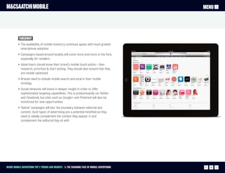 M&CSAATCHI MOBILE                                                                                MENU




           Takeaway
          • The availability of mobile inventory continues apace with much greater
            smartphone adoption
          • Campaigns based around locality will come more and more to the fore,
            especially for retailers
          • Advertisers should know their brand’s mobile touch points – then
            research, prioritize & start testing. They should also ensure that they
            are mobile optimized
          • Brands need to include mobile search and local in their mobile
            strategy
          • Social networks will invest in deeper insight in order to offer
            sophisticated targeting capabilities. This is predominantly via Twitter
            and Facebook, but sites such as Google+ and Pinterest will also be
            monitored for new opportunities
          • ‘Native’ campaigns will blur the boundary between editorial and
            content. Such types of advertising are a potential minefield as they
            need to ideally complement the context they appear in and
            complement the editorial they sit with




Inside Mobile Advertising Top 5 trends and insights 3. The changing face of mobile advertising     19
 