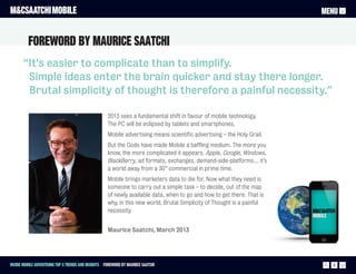 M&CSAATCHI MOBILE                                                                                                        MENU


         ForewOrd by Maurice Saatchi
       “It's easier to complicate than to simplify.
        Simple ideas enter the brain quicker and stay there longer.
        Brutal simplicity of thought is therefore a painful necessity.”

                                                     2013 sees a fundamental shift in favour of mobile technology.
                                                     The PC will be eclipsed by tablets and smartphones.
                                                     Mobile advertising means scientific advertising – the Holy Grail.
                                                     But the Gods have made Mobile a baffling medium. The more you
                                                     know, the more complicated it appears. Apple, Google, Windows,
                                                     BlackBerry, ad formats, exchanges, demand-side-platforms… it’s
                                                     a world away from a 30” commercial in prime time.
                                                     Mobile brings marketers data to die for. Now what they need is
                                                     someone to carry out a simple task – to decide, out of the map
                                                     of newly available data, when to go and how to get there. That is
                                                     why, in this new world, Brutal Simplicity of Thought is a painful
                                                     necessity.


                                                     Maurice Saatchi, March 2013




Inside Mobile Advertising Top 5 trends and insights Foreword by Maurice Saatchi                                            2
 