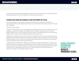 M&CSAATCHI MOBILE                                                                                                                           MENU




          It is incumbent on the mobile advertising industry to reassure consumers about privacy and persuade them that
          targeted advertising is safe, and can enhance their browsing and app experience.



          Tackling click-fraud and accidental clicks with double opt-in ads
          Every advertiser wants to know that their investment is being maximised. However, the combination of
          unscrupulous publishers and misplaced end-user fingers, can unfortunately combine to give a false set of results
          from a campaign.
          How serious is the problem?
          A report by a recent industry report in 2012 suggested, worryingly, that 40% of all clicks on mobile ads are either
          fraudulent or accidental. It found that over half were clicks from ‘botnets’, while the rest were the result of
          publishers telling servers to report clicks that were never made. The remaining 60% were far more innocent but
          equally irksome – arising from the fat-fingered mistyping of touchscreen users.
          Happily, there are technical and commercial reasons to be hopeful that the impact of these wasted clicks will be
          minimised. Some exchanges charge only for unique clicks (usually monitored over 24 hours) and this ensures any
          bot-generated clicks are not counted. But increasingly, they are going further and introducing new technology to
          combat accidental touchscreen clicks using ‘double opt-in’.
          Google recently introduced efforts to mitigate erroneous clicks so that when people clicked on in-app ads, they
          would be promoted to click again on a button labelled ‘visit site’. This safeguard reduced overall clicks but it was   Google recently
          also found that users who clicked through were of a higher value as they were genuinely interested in the advert.      introduced
          Google stated that “Implementing confirmed clicks is an important step that we think will benefit users,
          advertisers, publishers, and the mobile ecosystem overall.”
                                                                                                                                 efforts to
                                                                                                                                 mitigate
                                                                                                                                 erroneous clicks.

Inside Mobile Advertising Top 5 trends and insights 4. Campaign Tracking and measurement                                                      21
 