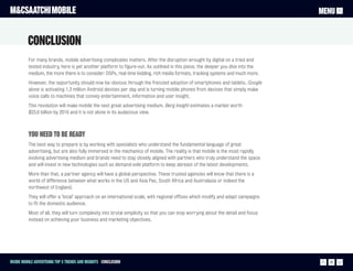 M&CSAATCHI MOBILE                                                                                                                  MENU


          Conclusion
          For many brands, mobile advertising complicates matters. After the disruption wrought by digital on a tried and
          tested industry, here is yet another platform to figure-out. As outlined in this piece, the deeper you dive into the
          medium, the more there is to consider: DSPs, real time bidding, rich media formats, tracking systems and much more.
          However, the opportunity should now be obvious through the frenzied adoption of smartphones and tablets. Google
          alone is activating 1.3 million Android devices per day and is turning mobile phones from devices that simply make
          voice calls to machines that convey entertainment, information and user insight.
          This revolution will make mobile the next great advertising medium. Berg Insight estimates a market worth
          $23.6 billion by 2016 and it is not alone in its audacious view.



          You need to be ready
          The best way to prepare is by working with specialists who understand the fundamental language of great
          advertising, but are also fully immersed in the mechanics of mobile. The reality is that mobile is the most rapidly
          evolving advertising medium and brands need to stay closely aligned with partners who truly understand the space
          and will invest in new technologies such as demand-side platform to keep abreast of the latest developments.
          More than that, a partner agency will have a global perspective. These trusted agencies will know that there is a
          world of difference between what works in the US and Asia Pac, South Africa and Australasia or indeed the
          northwest of England.
          They will offer a ‘local’ approach on an international scale, with regional offices which modify and adapt campaigns
          to fit the domestic audience.
          Most of all, they will turn complexity into brutal simplicity so that you can stop worrying about the detail and focus
          instead on achieving your business and marketing objectives.




Inside Mobile Advertising Top 5 trends and insights Conclusion                                                                       26
 